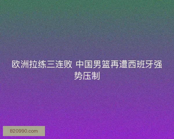 欧洲拉练三连败 中国男篮再遭西班牙强势压制