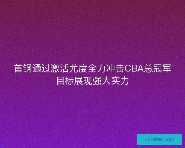 首钢通过激活尤度全力冲击CBA总冠军目标展现强大实力