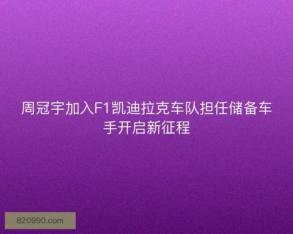周冠宇加入F1凯迪拉克车队担任储备车手开启新征程