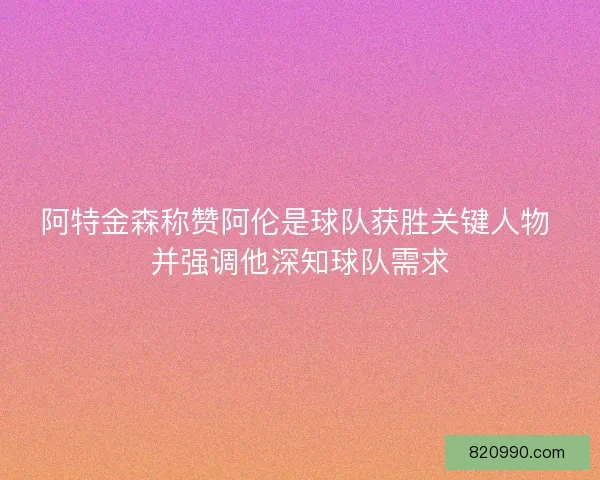 阿特金森称赞阿伦是球队获胜关键人物 并强调他深知球队需求